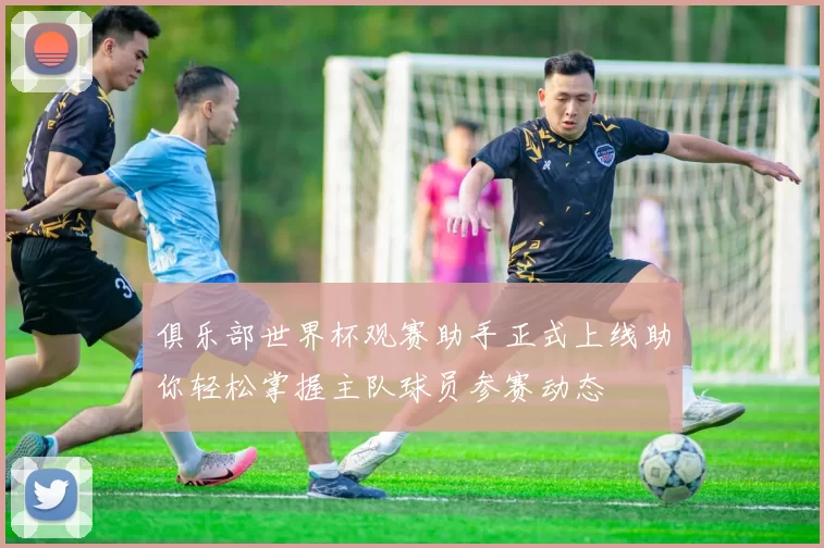 俱乐部世界杯观赛助手正式上线助你轻松掌握主队球员参赛动态