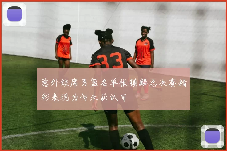 意外缺席男篮名单张镇麟总决赛精彩表现为何未获认可