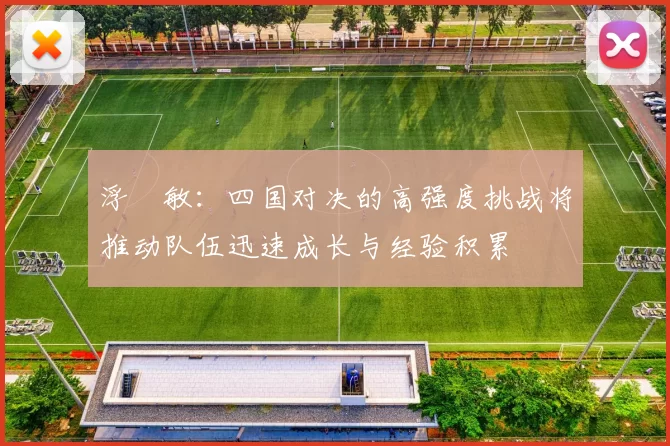 浮嶋敏：四国对决的高强度挑战将推动队伍迅速成长与经验积累