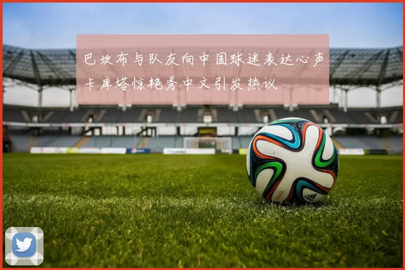 巴坎布与队友向中国球迷表达心声卡库塔惊艳秀中文引发热议