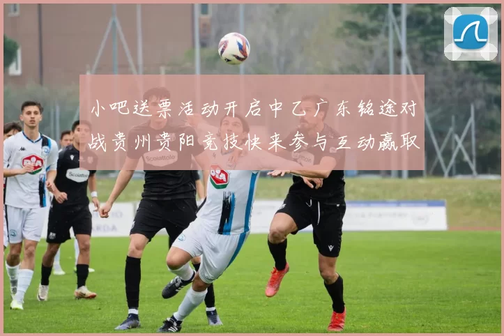 小吧送票活动开启中乙广东铭途对战贵州贵阳竞技快来参与互动赢取球票
