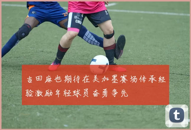 吉田麻也期待在美加墨赛场传承经验激励年轻球员奋勇争先